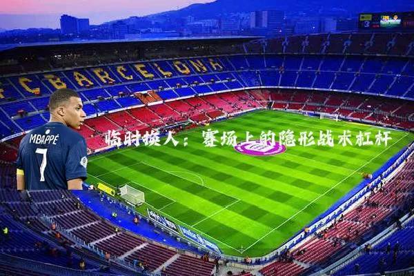 临时换人：赛场上的隐形战术杠杆