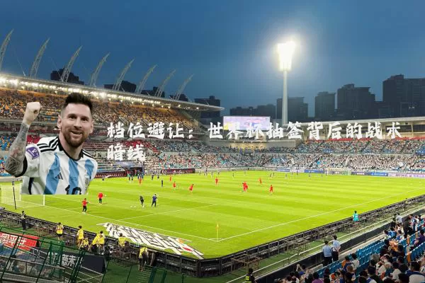 档位避让:世界杯抽签背后的战术暗线