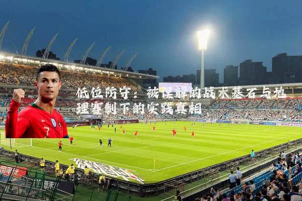 低位防守：被误解的战术基石与地理赛制下的实践真相